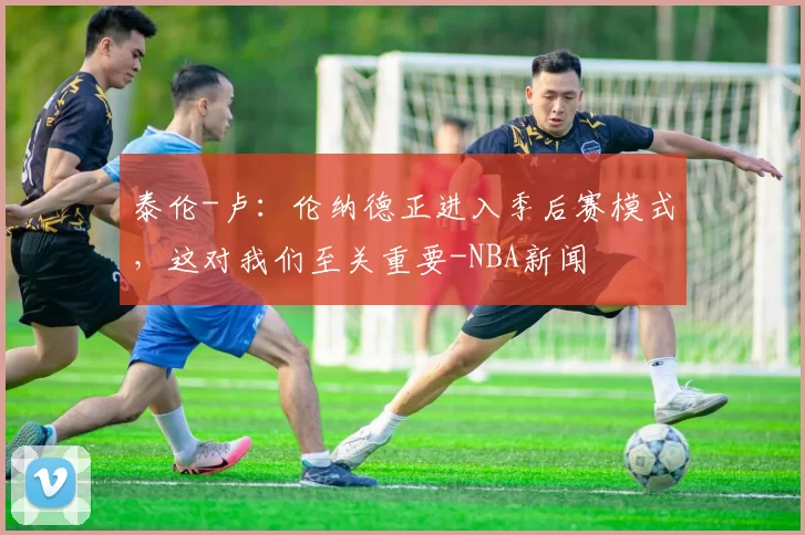 泰伦-卢：伦纳德正进入季后赛模式，这对我们至关重要-NBA新闻