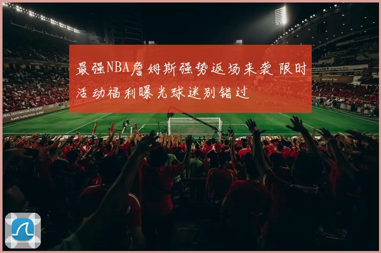 最强NBA詹姆斯强势返场来袭 限时活动福利曝光球迷别错过