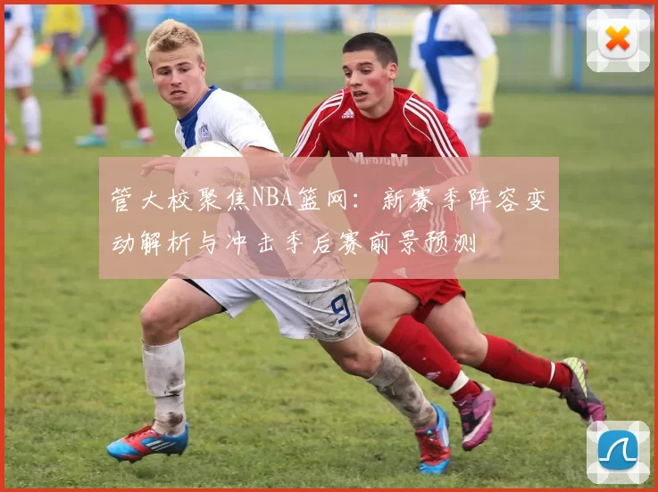 管大校聚焦NBA篮网：新赛季阵容变动解析与冲击季后赛前景预测