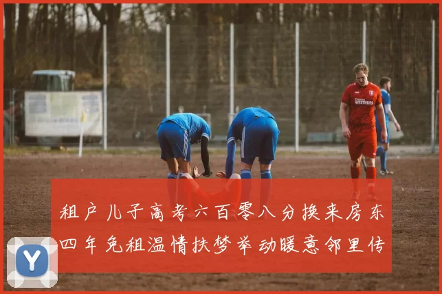 租户儿子高考六百零八分换来房东四年免租温情扶梦举动暖意邻里传