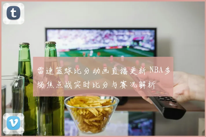 雷速篮球比分动画直播更新 NBA多场焦点战实时比分与赛况解析