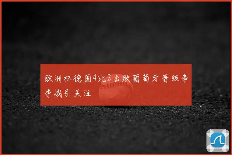 欧洲杯德国4比2击败葡萄牙晋级争夺战引关注