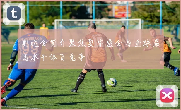 奥运会简介聚焦夏季盛会与全球最高水平体育竞争