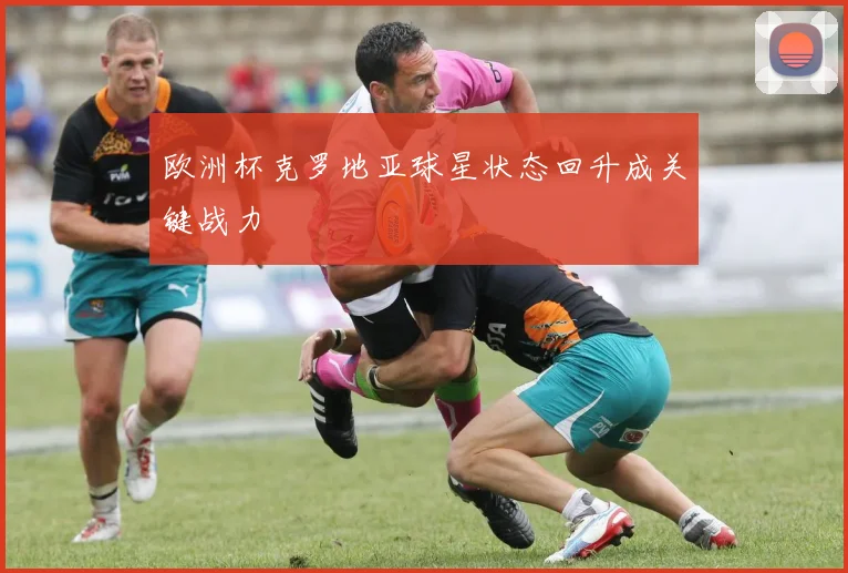 欧洲杯克罗地亚球星状态回升成关键战力