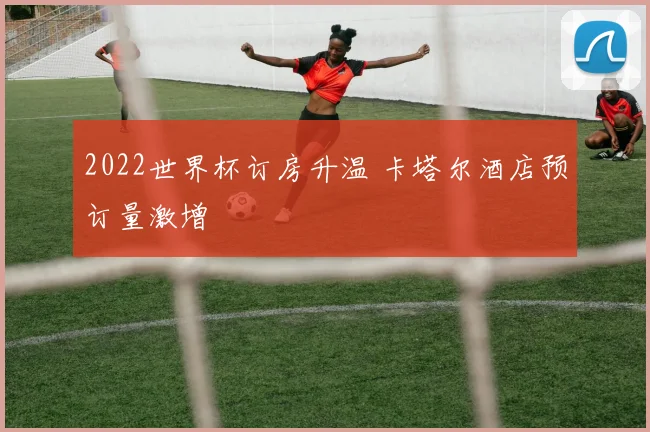 2022世界杯订房升温 卡塔尔酒店预订量激增