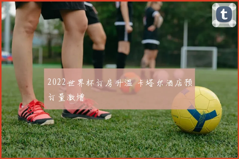 2022世界杯订房升温 卡塔尔酒店预订量激增