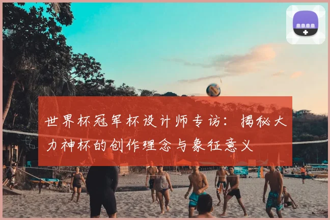 世界杯冠军杯设计师专访：揭秘大力神杯的创作理念与象征意义