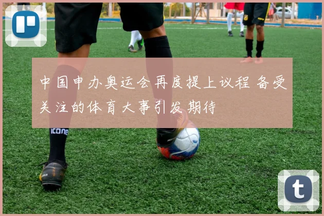 中国申办奥运会再度提上议程 备受关注的体育大事引发期待