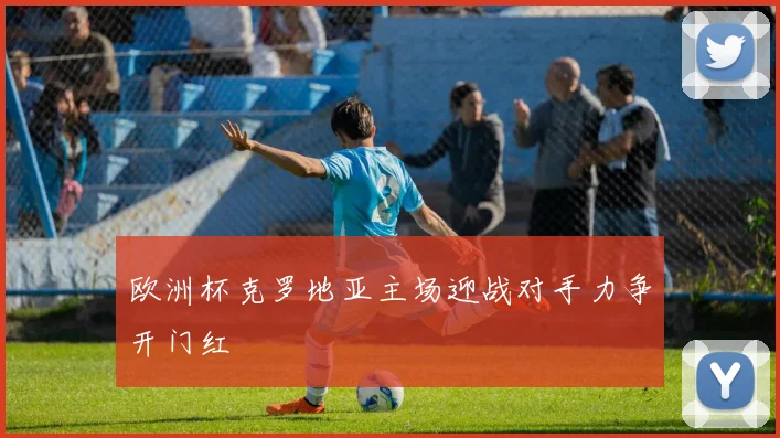 欧洲杯克罗地亚主场迎战对手力争开门红