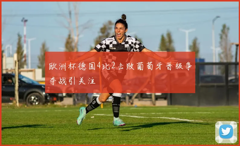欧洲杯德国4比2击败葡萄牙晋级争夺战引关注