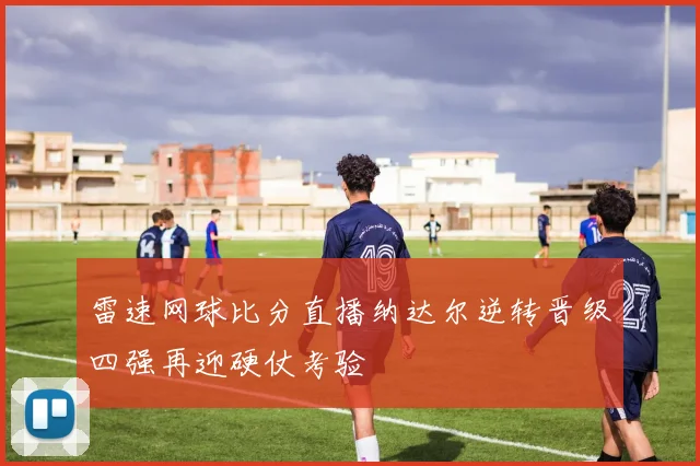 雷速网球比分直播纳达尔逆转晋级四强再迎硬仗考验